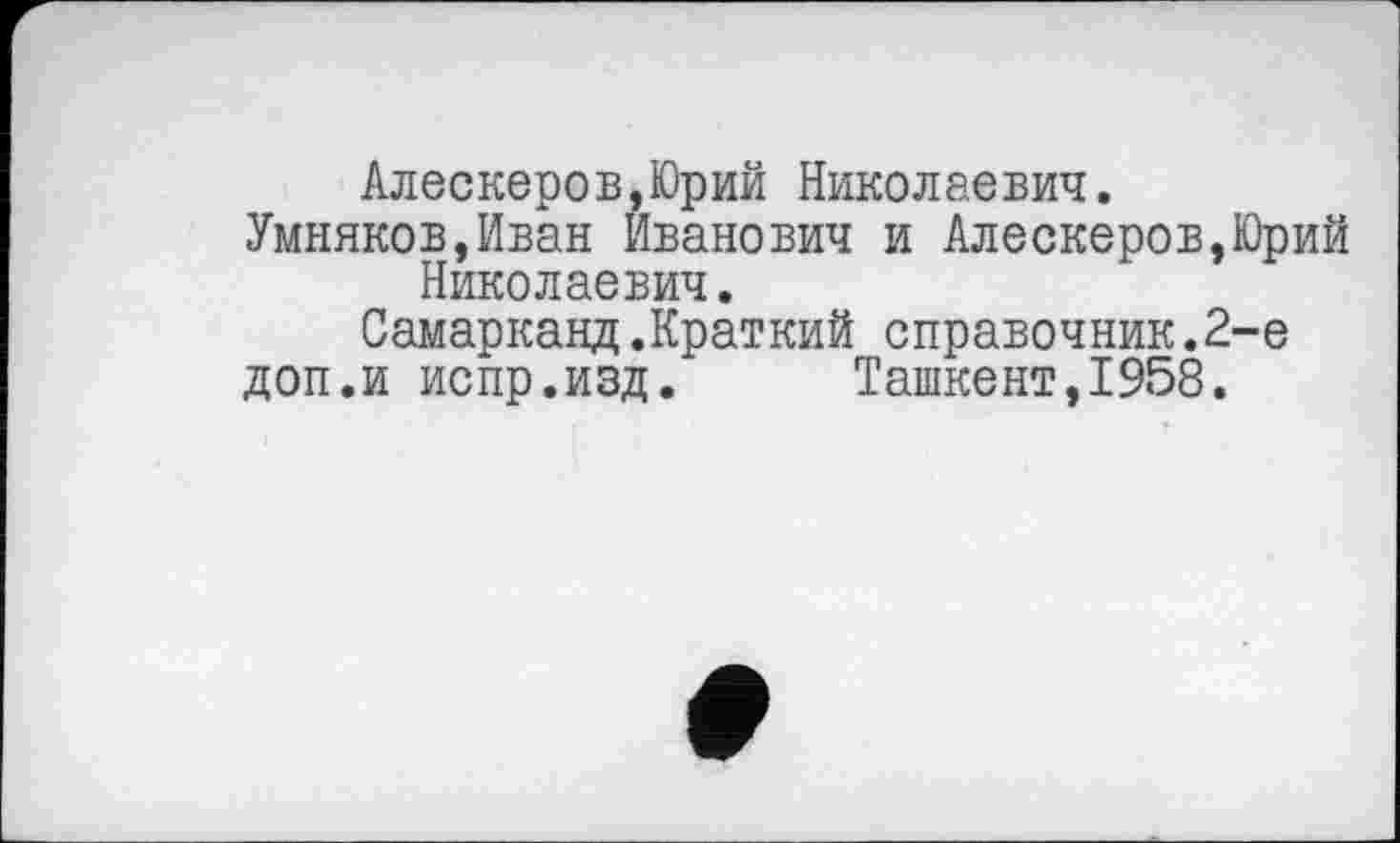 ﻿Алескеров,Юрий Николаевич.
Умняков,Иван Иванович и Алескеров,Юрий Николаевич.
Самарканд.Краткий справочник.2-е
доп.и испр.изд.	Ташкент,1958.